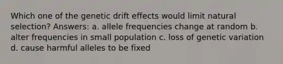 Which one of the genetic drift effects would limit natural selection? Answers: a. allele frequencies change at random b. alter frequencies in small population c. loss of genetic variation d. cause harmful alleles to be fixed