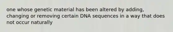 one whose genetic material has been altered by adding, changing or removing certain DNA sequences in a way that does not occur naturally