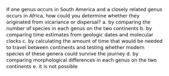 If one genus occurs in South America and a closely related genus occurs in Africa, how could you determine whether they originated from vicariance or dispersal? a. by comparing the number of species in each genus on the two continents b. by comparing time estimates from geologic dates and molecular clocks c. by calculating the amount of time that would be needed to travel between continents and testing whether modern species of these genera could survive the journey d. by comparing morphological differences in each genus on the two continents e. it is not possible