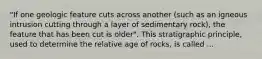 "If one geologic feature cuts across another (such as an igneous intrusion cutting through a layer of sedimentary rock), the feature that has been cut is older". This stratigraphic principle, used to determine the relative age of rocks, is called ...