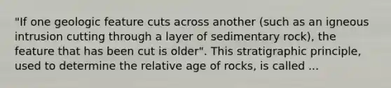 "If one geologic feature cuts across another (such as an igneous intrusion cutting through a layer of sedimentary rock), the feature that has been cut is older". This stratigraphic principle, used to determine the relative age of rocks, is called ...