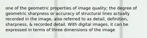 one of the geometric properties of image quality; the degree of geometric sharpness or accuracy of structural lines actually recorded in the image, also referred to as detail, definition, sharpness, & recorded detail. With digital images, it can be expressed in terms of three dimensions of the image