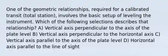 One of the geometric relationships, required for a calibrated transit (total station), involves the basic setup of leveling the instrument. Which of the following selections describes that relationship? A) Vertical axis perpendicular to the axis of the plate level B) Vertical axis perpendicular to the horizontal axis C) Vertical axis parallel to the axis of the plate level D) Horizontal axis parallel to the line of sight