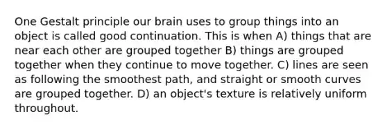 One Gestalt principle our brain uses to group things into an object is called good continuation. This is when A) things that are near each other are grouped together B) things are grouped together when they continue to move together. C) lines are seen as following the smoothest path, and straight or smooth curves are grouped together. D) an object's texture is relatively uniform throughout.