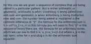 for this one we are given a sequence of numbers that are being added in a particular pattern. this is either arithmetic or geometric. arithmetic is when something is being added over and over and geometric is when something is being multiplied over and over. the number being added or multiplied is the common difference or "d". the formula for the arithmetic sum is S = n/2*(a_1+a_n) in this formula you will need to find "n" or the amount of terms there are. the formula for an arithmetic series, which we can use to find n is: a_n=a_1+(n-1)d where a_n is the last term. solve for n and plug n in for the arithmetic sum equation.