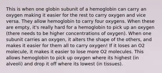 This is when one globin subunit of a hemoglobin can carry an oxygen making it easier for the rest to carry oxygen and vice versa. They allow hemoglobin to carry four oxygens. When these are empty, it's really hard for a hemoglobin to pick up an oxygen (there needs to be higher concentrations of oxygen). When one subunit carries an oxygen, it alters the shape of the others, and makes it easier for them all to carry oxygen! If it loses an O2 molecule, it makes it easier to lose more O2 molecules. This allows hemoglobin to pick up oxygen where its highest (in alveoli) and drop it off where its lowest (in tissues).