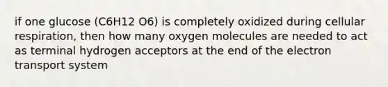 if one glucose (C6H12 O6) is completely oxidized during cellular respiration, then how many oxygen molecules are needed to act as terminal hydrogen acceptors at the end of the electron transport system