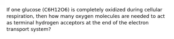 If one glucose (C6H12O6) is completely oxidized during cellular respiration, then how many oxygen molecules are needed to act as terminal hydrogen acceptors at the end of the electron transport system?