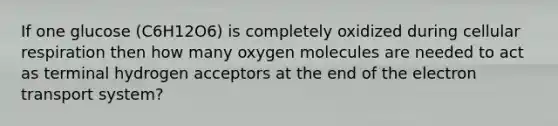 If one glucose (C6H12O6) is completely oxidized during cellular respiration then how many oxygen molecules are needed to act as terminal hydrogen acceptors at the end of the electron transport system?