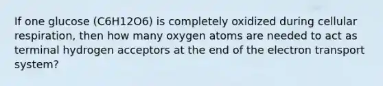 If one glucose (C6H12O6) is completely oxidized during cellular respiration, then how many oxygen atoms are needed to act as terminal hydrogen acceptors at the end of the electron transport system?