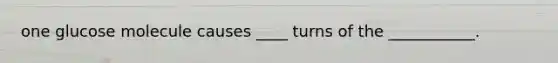 one glucose molecule causes ____ turns of the ___________.