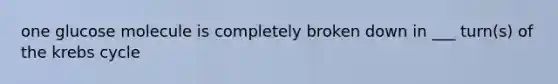 one glucose molecule is completely broken down in ___ turn(s) of the krebs cycle