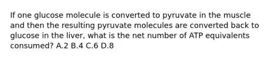 If one glucose molecule is converted to pyruvate in the muscle and then the resulting pyruvate molecules are converted back to glucose in the liver, what is the net number of ATP equivalents consumed? A.2 B.4 C.6 D.8