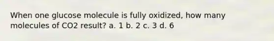 When one glucose molecule is fully oxidized, how many molecules of CO2 result? a. 1 b. 2 c. 3 d. 6