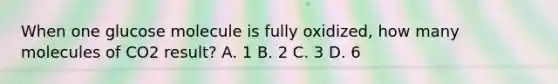 When one glucose molecule is fully oxidized, how many molecules of CO2 result? A. 1 B. 2 C. 3 D. 6