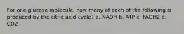 For one glucose molecule, how many of each of the following is produced by the citric acid cycle? a. NADH b. ATP c. FADH2 d. CO2