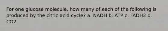 For one glucose molecule, how many of each of the following is produced by the citric acid cycle? a. NADH b. ATP c. FADH2 d. CO2