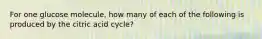 For one glucose molecule, how many of each of the following is produced by the citric acid cycle?