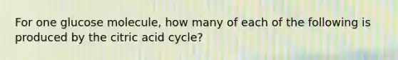 For one glucose molecule, how many of each of the following is produced by the citric acid cycle?