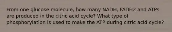 From one glucose molecule, how many NADH, FADH2 and ATPs are produced in the citric acid cycle? What type of phosphorylation is used to make the ATP during citric acid cycle?