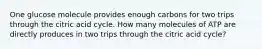 One glucose molecule provides enough carbons for two trips through the citric acid cycle. How many molecules of ATP are directly produces in two trips through the citric acid cycle?