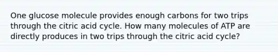 One glucose molecule provides enough carbons for two trips through the citric acid cycle. How many molecules of ATP are directly produces in two trips through the citric acid cycle?