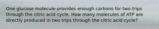 One glucose molecule provides enough carbons for two trips through the citric acid cycle. How many molecules of ATP are directly produced in two trips through the citric acid cycle?