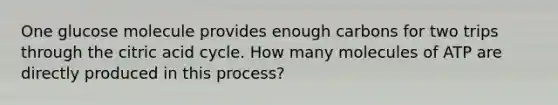 One glucose molecule provides enough carbons for two trips through the citric acid cycle. How many molecules of ATP are directly produced in this process?