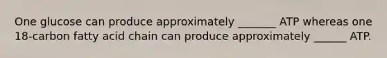 One glucose can produce approximately _______ ATP whereas one 18-carbon fatty acid chain can produce approximately ______ ATP.