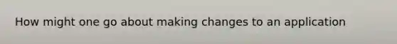 How might one go about making changes to an application