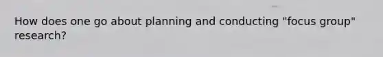 How does one go about planning and conducting "focus group" research?