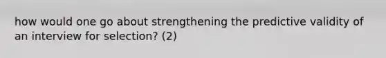 how would one go about strengthening the predictive validity of an interview for selection? (2)