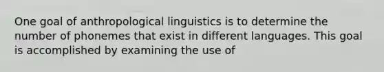 One goal of anthropological linguistics is to determine the number of phonemes that exist in different languages. This goal is accomplished by examining the use of