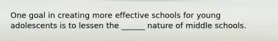 One goal in creating more effective schools for young adolescents is to lessen the ______ nature of middle schools.