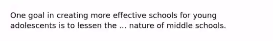 One goal in creating more effective schools for young adolescents is to lessen the ... nature of middle schools.