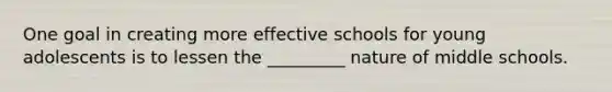 One goal in creating more effective schools for young adolescents is to lessen the _________ nature of middle schools.