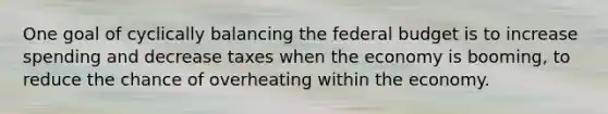 One goal of cyclically balancing the federal budget is to increase spending and decrease taxes when the economy is booming, to reduce the chance of overheating within the economy.