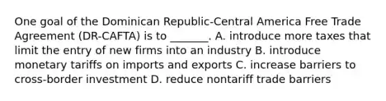 One goal of the Dominican Republic-Central America Free Trade Agreement (DR-CAFTA) is to _______. A. introduce more taxes that limit the entry of new firms into an industry B. introduce monetary tariffs on imports and exports C. increase barriers to cross-border investment D. reduce nontariff trade barriers