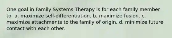 One goal in Family Systems Therapy is for each family member to: a. ​maximize self-differentiation. b. ​maximize fusion. c. ​maximize attachments to the family of origin. d. ​minimize future contact with each other.