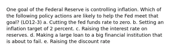 One goal of the Federal Reserve is controlling inflation. Which of the following policy actions are likely to help the Fed meet that goal? (LO12-3) a. Cutting the fed funds rate to zero. b. Setting an inflation target of 2 percent. c. Raising the interest rate on reserves. d. Making a large loan to a big financial institution that is about to fail. e. Raising the discount rate