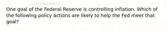 One goal of the Federal Reserve is controlling inflation. Which of the following policy actions are likely to help the Fed meet that goal?