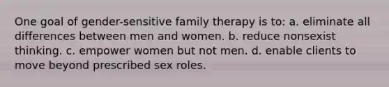 One goal of gender-sensitive family therapy is to: a. ​eliminate all differences between men and women. b. ​reduce nonsexist thinking. c. ​empower women but not men. d. ​enable clients to move beyond prescribed sex roles.