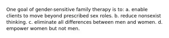 One goal of gender-sensitive family therapy is to: a. ​enable clients to move beyond prescribed sex roles. b. ​reduce nonsexist thinking. c. ​eliminate all differences between men and women. d. ​empower women but not men.