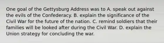 One goal of the Gettysburg Address was to A. speak out against the evils of the Confederacy. B. explain the significance of the Civil War for the future of the nation. C. remind soldiers that their families will be looked after during the Civil War. D. explain the Union strategy for concluding the war.