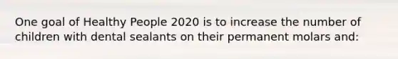 One goal of Healthy People 2020 is to increase the number of children with dental sealants on their permanent molars and: