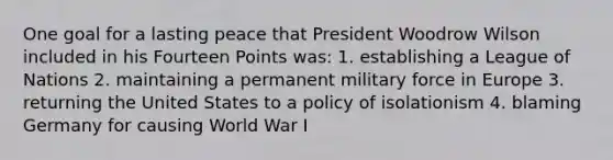 One goal for a lasting peace that President Woodrow Wilson included in his Fourteen Points was: 1. establishing a League of Nations 2. maintaining a permanent military force in Europe 3. returning the United States to a policy of isolationism 4. blaming Germany for causing World War I