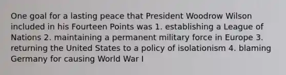 One goal for a lasting peace that President Woodrow Wilson included in his Fourteen Points was 1. establishing a League of Nations 2. maintaining a permanent military force in Europe 3. returning the United States to a policy of isolationism 4. blaming Germany for causing World War I