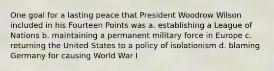 One goal for a lasting peace that President Woodrow Wilson included in his Fourteen Points was a. establishing a League of Nations b. maintaining a permanent military force in Europe c. returning the United States to a policy of isolationism d. blaming Germany for causing World War I