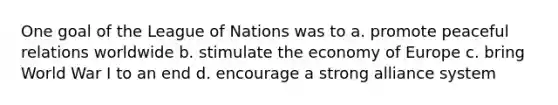 One goal of the League of Nations was to a. promote peaceful relations worldwide b. stimulate the economy of Europe c. bring World War I to an end d. encourage a strong alliance system