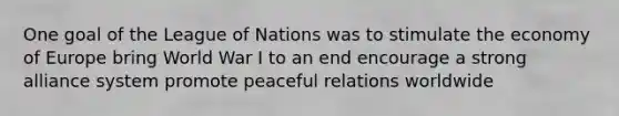 One goal of the League of Nations was to stimulate the economy of Europe bring World War I to an end encourage a strong alliance system promote peaceful relations worldwide